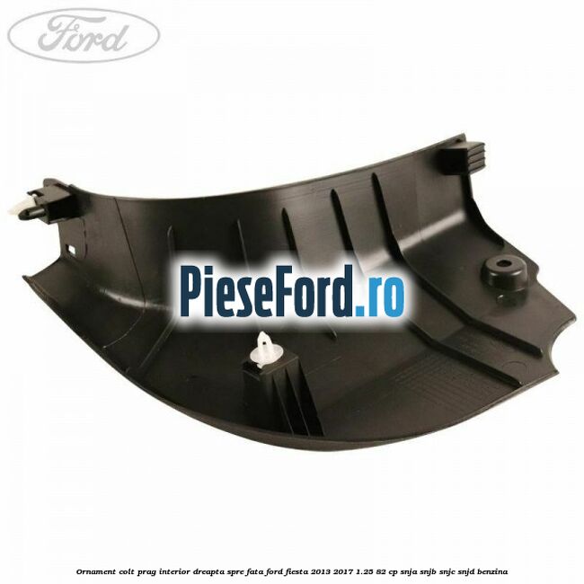 Ornament colt prag interior dreapta spre fata Ford Fiesta 2013-2017 1.25 82 cp SNJA, SNJB, SNJC, SNJD benzina