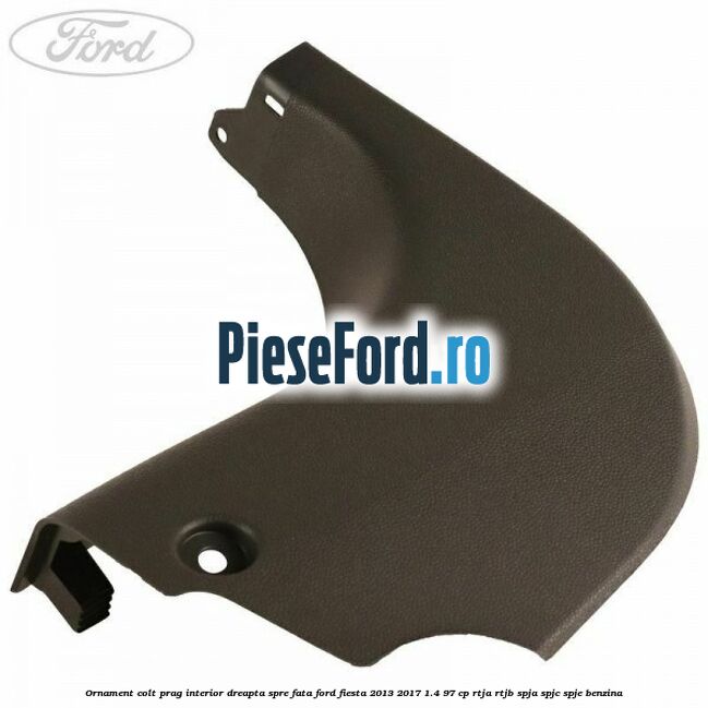 Ornament colt prag interior dreapta spre fata Ford Fiesta 2013-2017 1.4 97 cp RTJA, RTJB, SPJA, SPJC, SPJE benzina