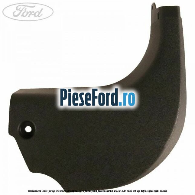 Ornament colt prag interior dreapta spre fata Ford Fiesta 2013-2017 1.6 TDCi 95 cp T3JA, TZJA, TZJB diesel