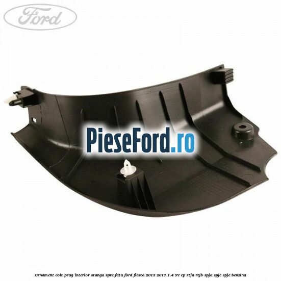 Ornament colt prag interior stanga spre fata Ford Fiesta 2013-2017 1.4 97 cp RTJA, RTJB, SPJA, SPJC, SPJE benzina