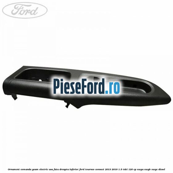 Ornament comanda geam electric usa fata dreapta inferior Ford Tourneo Connect 2013-2018 1.5 TDCi 120 cp XWGA, XWGB, XWGC diesel