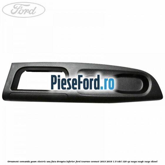 Ornament comanda geam electric usa fata dreapta inferior Ford Tourneo Connect 2013-2018 1.5 TDCi 120 cp XWGA, XWGB, XWGC diesel