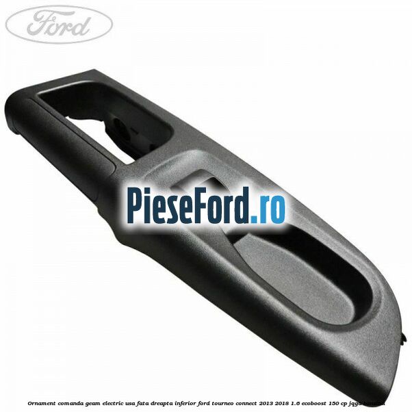 Ornament comanda geam electric usa fata dreapta inferior Ford Tourneo Connect 2013-2018 1.6 EcoBoost 150 cp JQGA benzina