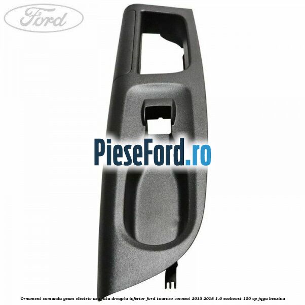 Ornament comanda geam electric usa fata dreapta inferior Ford Tourneo Connect 2013-2018 1.6 EcoBoost 150 cp JQGA benzina