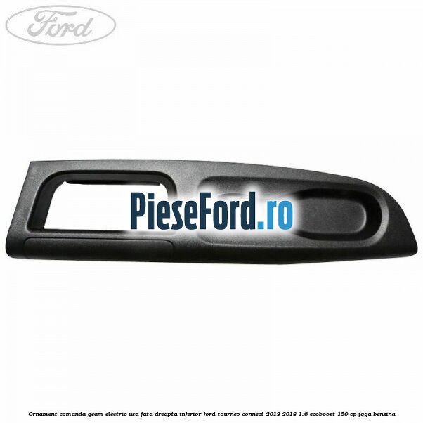 Ornament comanda geam electric usa fata dreapta inferior Ford Tourneo Connect 2013-2018 1.6 EcoBoost 150 cp JQGA benzina
