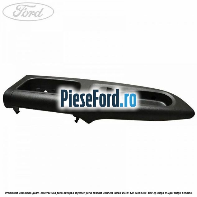 Ornament comanda geam electric usa fata dreapta inferior Ford Transit Connect 2013-2018 1.0 EcoBoost 100 cp Ornament comanda geam electric usa fata dreapta inferior Ford Transit Connect 2013-2018 1.0 EcoBoost 100 cp B3GA, M2GA, M2GB benzina