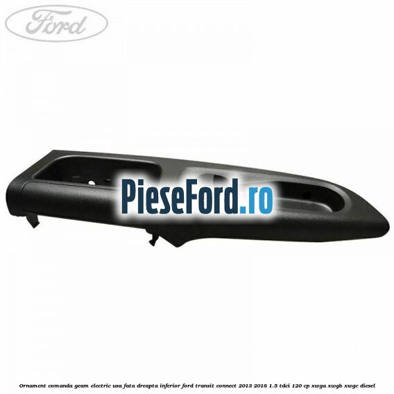 Ornament comanda geam electric usa fata dreapta inferior Ford Transit Connect 2013-2018 1.5 TDCi 120 cp Ornament comanda geam electric usa fata dreapta inferior Ford Transit Connect 2013-2018 1.5 TDCi 120 cp XWGA, XWGB, XWGC diesel