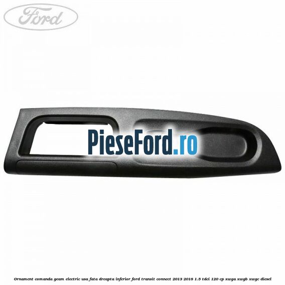 Ornament comanda geam electric usa fata dreapta inferior Ford Transit Connect 2013-2018 1.5 TDCi 120 cp Ornament comanda geam electric usa fata dreapta inferior Ford Transit Connect 2013-2018 1.5 TDCi 120 cp XWGA, XWGB, XWGC diesel