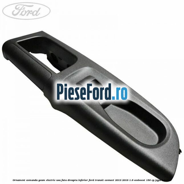 Ornament comanda geam electric usa fata dreapta inferior Ford Transit Connect 2013-2018 1.6 EcoBoost 150 cp Ornament comanda geam electric usa fata dreapta inferior Ford Transit Connect 2013-2018 1.6 EcoBoost 150 cp JQGA benzina
