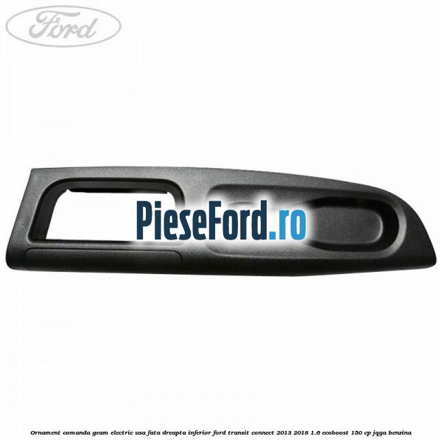 Ornament comanda geam electric usa fata dreapta inferior Ford Transit Connect 2013-2018 1.6 EcoBoost 150 cp Ornament comanda geam electric usa fata dreapta inferior Ford Transit Connect 2013-2018 1.6 EcoBoost 150 cp JQGA benzina