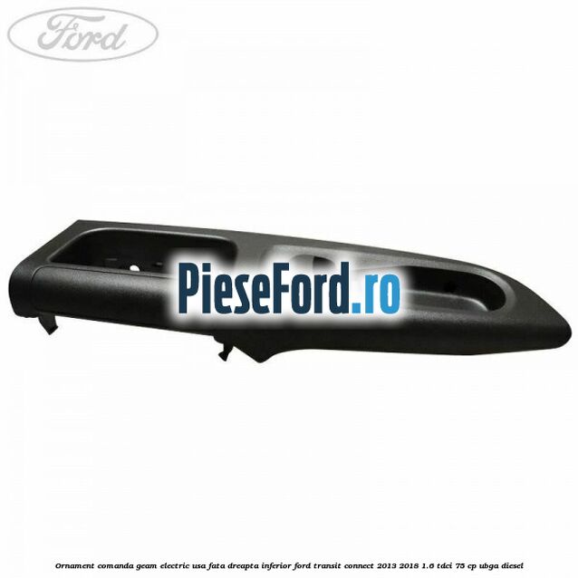 Ornament comanda geam electric usa fata dreapta inferior Ford Transit Connect 2013-2018 1.6 TDCi 75 cp UBGA diesel