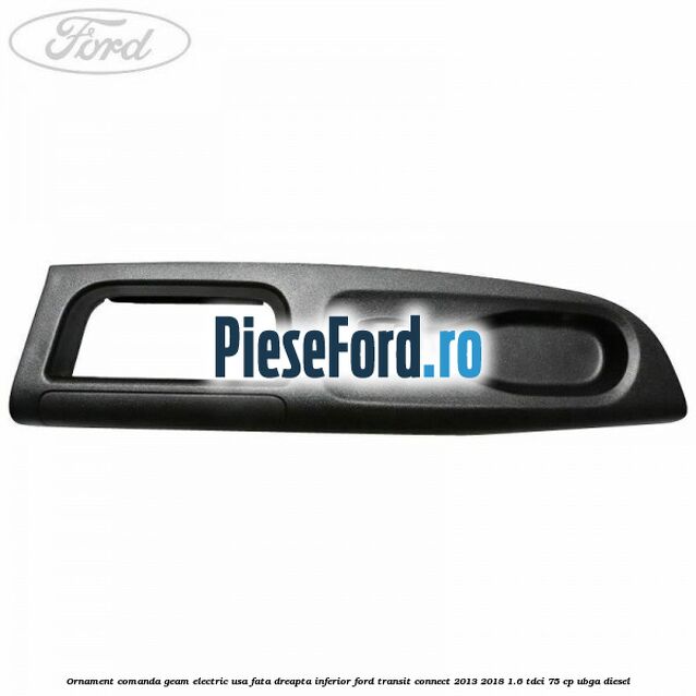 Ornament comanda geam electric usa fata dreapta inferior Ford Transit Connect 2013-2018 1.6 TDCi 75 cp UBGA diesel