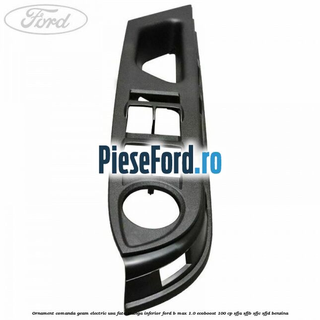 Ornament comanda geam electric usa fata stanga inferior Ford B-Max 1.0 EcoBoost 100 cp Ornament comanda geam electric usa fata stanga inferior Ford B-Max 1.0 EcoBoost 100 cp SFJA, SFJB, SFJC, SFJD benzina