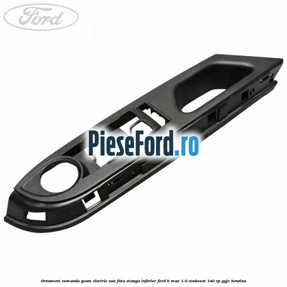 Ornament comanda geam electric usa fata stanga inferior Ford B-Max 1.0 EcoBoost 140 cp YYJC benzina