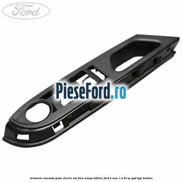 Ornament comanda geam electric usa fata stanga inferior Ford B-Max 1.4 90 cp SPJD, SPJE benzina