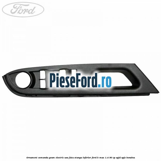 Ornament comanda geam electric usa fata stanga inferior Ford B-Max 1.4 90 cp SPJD, SPJE benzina