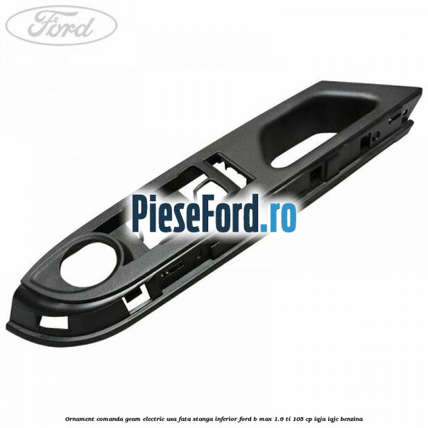Ornament comanda geam electric usa fata stanga inferior Ford B-Max 1.6 Ti 105 cp IQJA, IQJC benzina