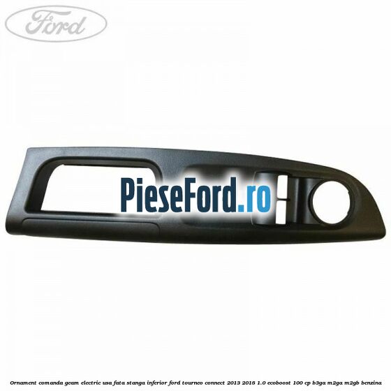 Ornament comanda geam electric usa fata stanga inferior Ford Tourneo Connect 2013-2018 1.0 EcoBoost 100 cp Ornament comanda geam electric usa fata stanga inferior Ford Tourneo Connect 2013-2018 1.0 EcoBoost 100 cp B3GA, M2GA, M2GB benzina