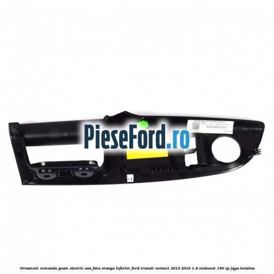 Ornament comanda geam electric usa fata stanga inferior Ford Transit Connect 2013-2018 1.6 EcoBoost 150 cp JQGA benzina