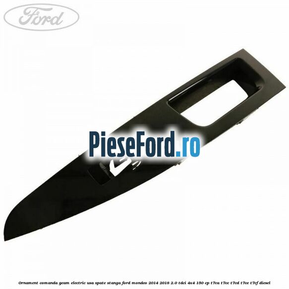 Ornament comanda geam electric usa spate stanga Ford Mondeo 2014-2018 2.0 TDCi 4x4 150 cp Ornament comanda geam electric usa spate stanga Ford Mondeo 2014-2018 2.0 TDCi 4x4 150 cp T7CA, T7CC, T7CD, T7CE, T7CF diesel