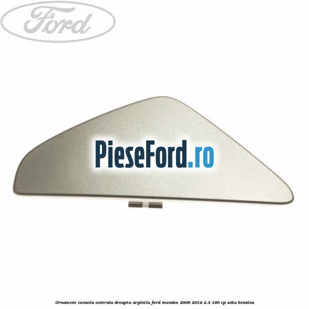 Ornament consola centrala dreapta, argintiu Ford Mondeo 2008-2014 2.3 160 cp