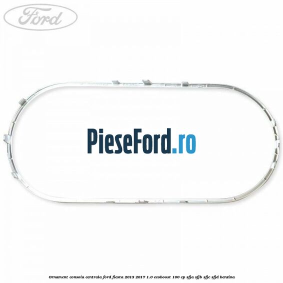 Ornament consola centrala Ford Fiesta 2013-2017 1.0 EcoBoost 100 cp Ornament consola centrala Ford Fiesta 2013-2017 1.0 EcoBoost 100 cp SFJA, SFJB, SFJC, SFJD benzina