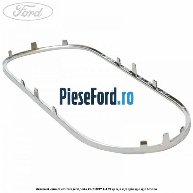 Ornament consola centrala Ford Fiesta 2013-2017 1.4 97 cp RTJA, RTJB, SPJA, SPJC, SPJE benzina
