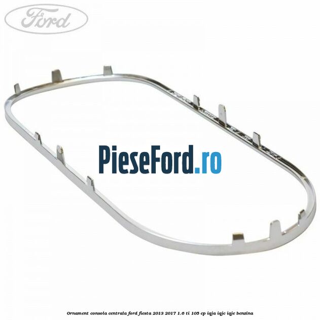 Ornament consola centrala Ford Fiesta 2013-2017 1.6 Ti 105 cp IQJA, IQJC, IQJE benzina
