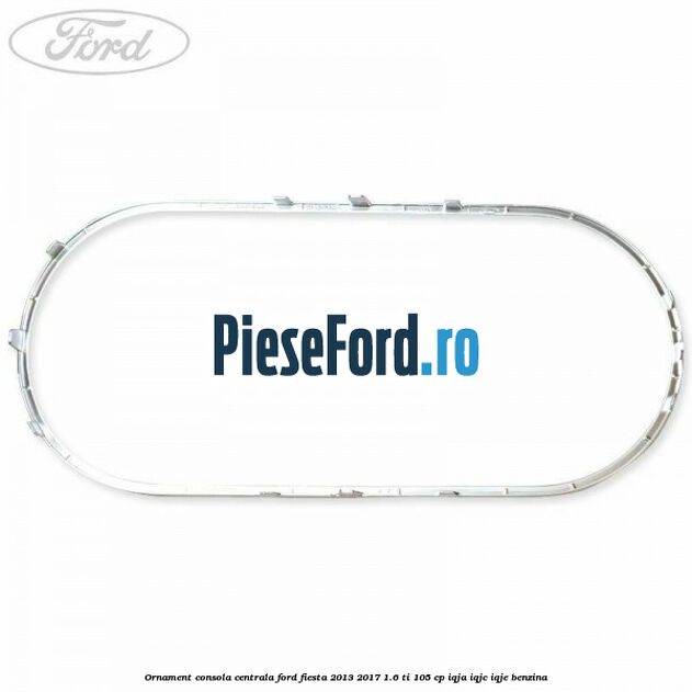 Ornament consola centrala Ford Fiesta 2013-2017 1.6 Ti 105 cp IQJA, IQJC, IQJE benzina