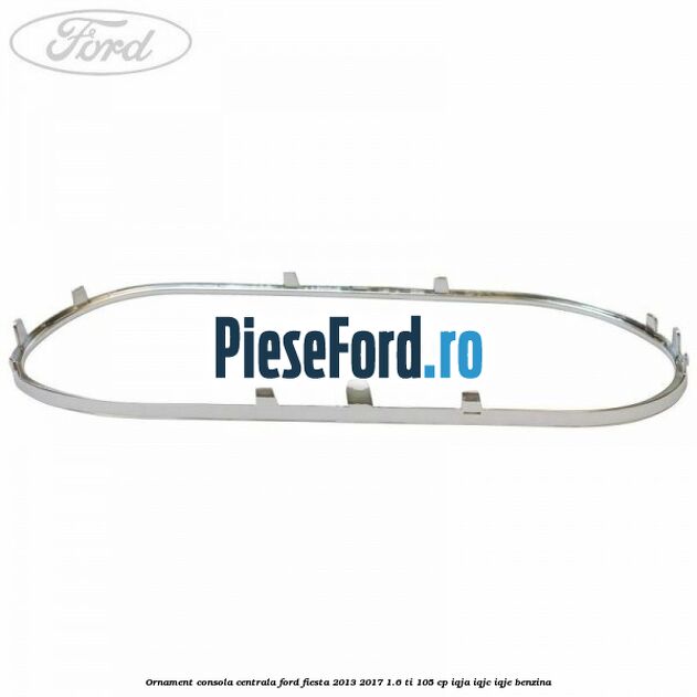 Ornament consola centrala Ford Fiesta 2013-2017 1.6 Ti 105 cp IQJA, IQJC, IQJE benzina