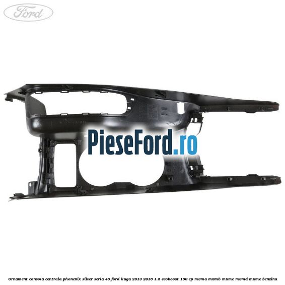 Ornament consola centrala phonenix silver seria 45 Ford Kuga 2013-2016 1.5 EcoBoost 150 cp Ornament consola centrala phonenix silver seria 45 Ford Kuga 2013-2016 1.5 EcoBoost 150 cp M8MA, M8MB, M8MC, M8MD, M8ME benzina