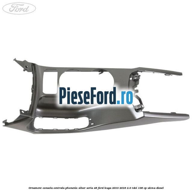 Ornament consola centrala phonenix silver seria 45 Ford Kuga 2013-2016 2.0 TDCi 136 cp UKMA diesel