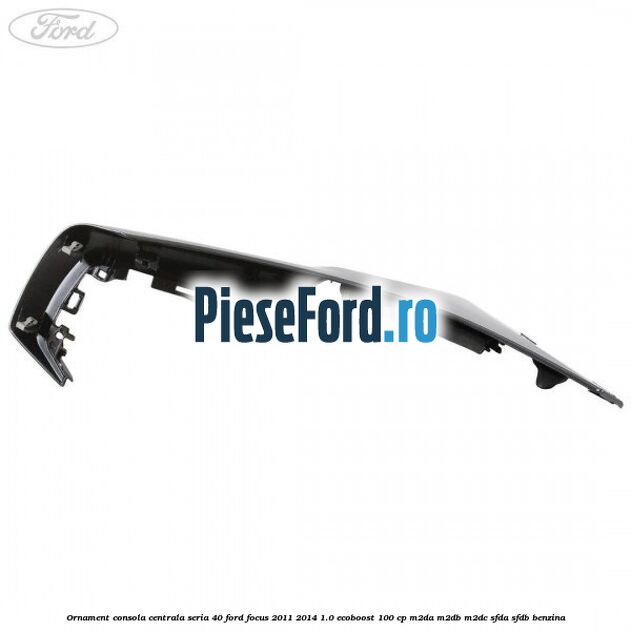 Ornament consola centrala seria 40 Ford Focus 2011-2014 1.0 EcoBoost 100 cp Ornament consola centrala seria 40 Ford Focus 2011-2014 1.0 EcoBoost 100 cp M2DA, M2DB, M2DC, SFDA, SFDB benzina