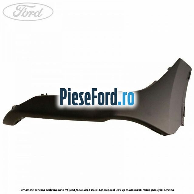 Ornament consola centrala seria 75 Ford Focus 2011-2014 1.0 EcoBoost 100 cp M2DA, M2DB, M2DC, SFDA, SFDB benzina