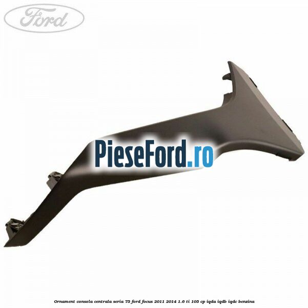 Ornament consola centrala seria 75 Ford Focus 2011-2014 1.6 Ti 105 cp IQDA, IQDB, IQDC benzina