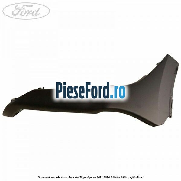 Ornament consola centrala seria 75 Ford Focus 2011-2014 2.0 TDCi 140 cp Ornament consola centrala seria 75 Ford Focus 2011-2014 2.0 TDCi 140 cp UFDB diesel