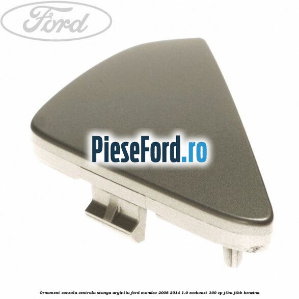 Ornament consola centrala stanga, argintiu Ford Mondeo 2008-2014 1.6 EcoBoost 160 cp JTBA, JTBB benzina