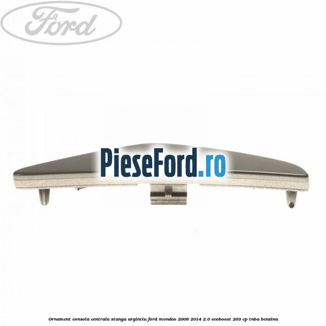 Ornament consola centrala stanga, argintiu Ford Mondeo 2008-2014 2.0 EcoBoost 203 cp TNBA benzina