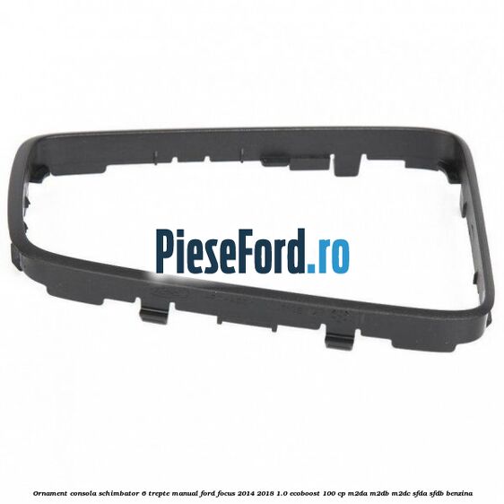 Ornament consola schimbator 6 trepte manual Ford Focus 2014-2018 1.0 EcoBoost 100 cp M2DA, M2DB, M2DC, SFDA, SFDB benzina