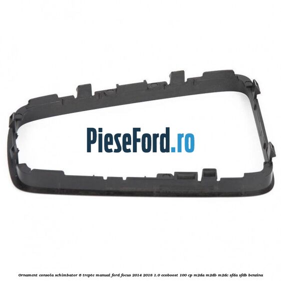 Ornament consola schimbator 6 trepte manual Ford Focus 2014-2018 1.0 EcoBoost 100 cp M2DA, M2DB, M2DC, SFDA, SFDB benzina