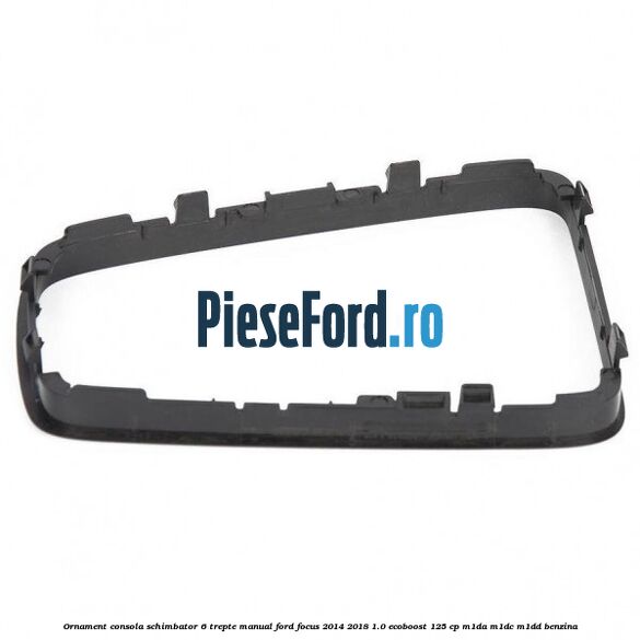 Ornament consola schimbator 6 trepte manual Ford Focus 2014-2018 1.0 EcoBoost 125 cp M1DA, M1DC, M1DD benzina