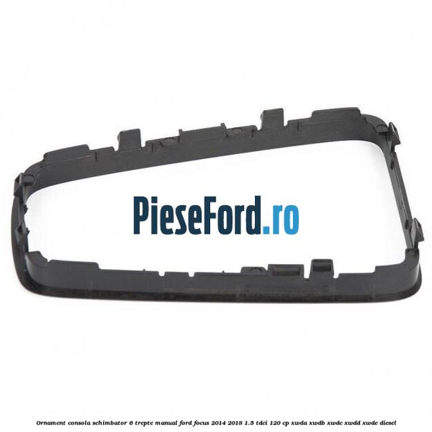 Ornament consola schimbator 6 trepte manual Ford Focus 2014-2018 1.5 TDCi 120 cp XWDA, XWDB, XWDC, XWDD, XWDE diesel