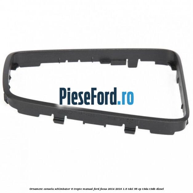 Ornament consola schimbator 6 trepte manual Ford Focus 2014-2018 1.6 TDCi 95 cp T3DA, T3DB diesel