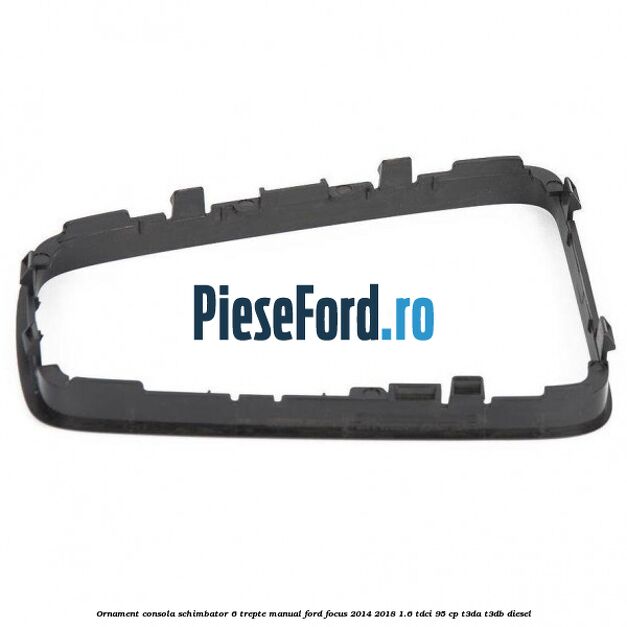 Ornament consola schimbator 6 trepte manual Ford Focus 2014-2018 1.6 TDCi 95 cp T3DA, T3DB diesel