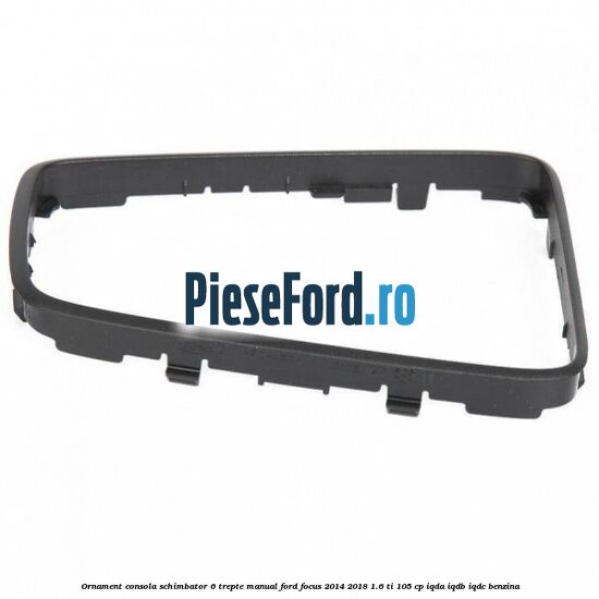 Ornament consola schimbator 6 trepte manual Ford Focus 2014-2018 1.6 Ti 105 cp IQDA, IQDB, IQDC benzina