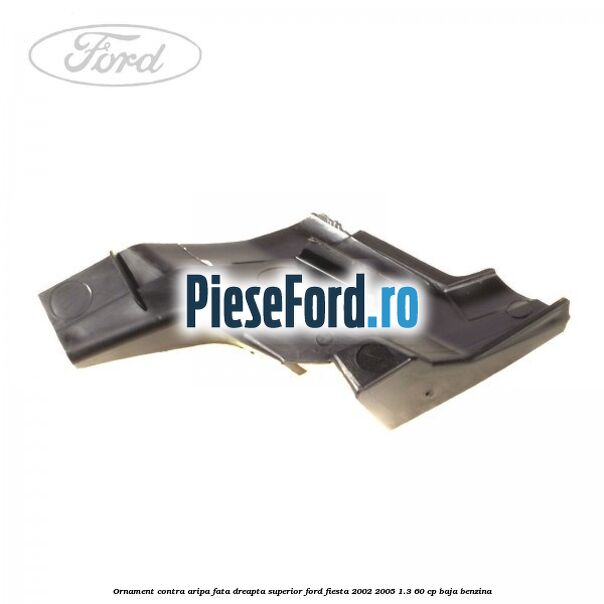 Ornament contra aripa fata dreapta superior Ford Fiesta 2002-2005 1.3 60 cp BAJA benzina