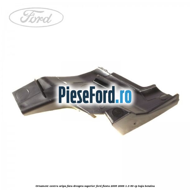 Ornament contra aripa fata dreapta superior Ford Fiesta 2005-2008 1.3 60 cp BAJA benzina