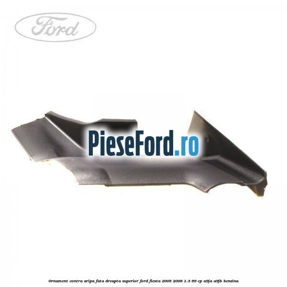 Ornament contra aripa fata dreapta superior Ford Fiesta 2005-2008 1.3 69 cp A9JA, A9JB benzina