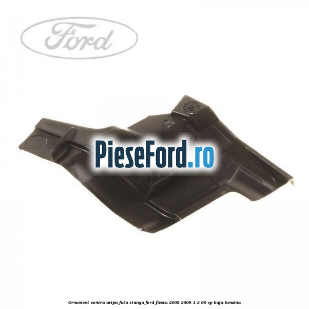 Ornament contra aripa fata stanga Ford Fiesta 2005-2008 1.3 60 cp BAJA benzina