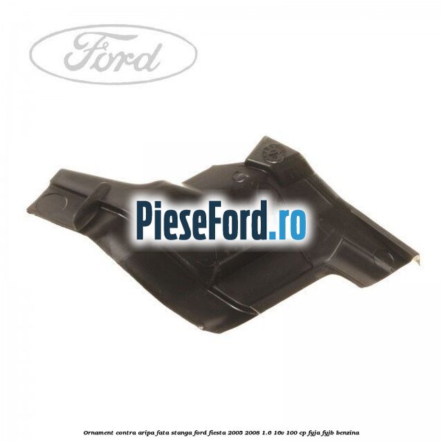 Ornament contra aripa fata stanga Ford Fiesta 2005-2008 1.6 16V 100 cp FYJA, FYJB benzina
